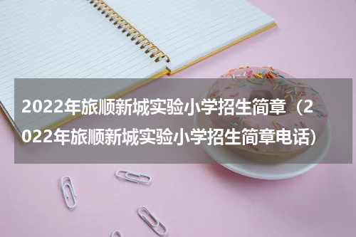 2022年旅顺新城实验小学招生简章（2022年旅顺新城实验小学招生简章电话）