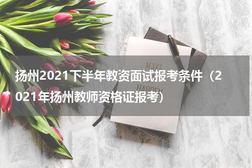 扬州2021下半年教资面试报考条件（2021年扬州教师资格证报考）