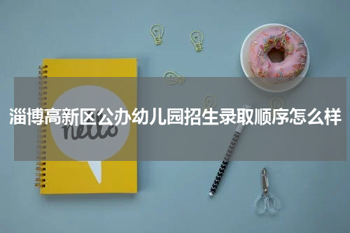 淄博高新区公办幼儿园招生录取顺序怎么样