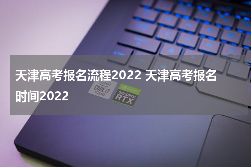天津高考报名流程2022 天津高考报名时间2022