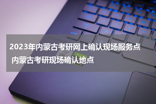 2023年内蒙古考研网上确认现场服务点 内蒙古考研现场确认地点