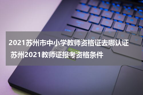 2021苏州市中小学教师资格证去哪认证 苏州2021教师证报考资格条件