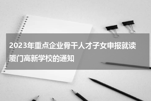 2023年重点企业骨干人才子女申报就读厦门高新学校的通知
