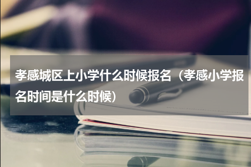孝感城区上小学什么时候报名（孝感小学报名时间是什么时候）