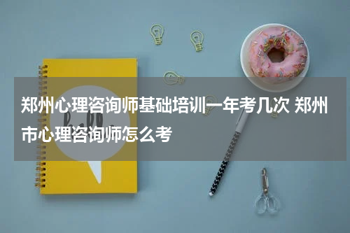 郑州心理咨询师基础培训一年考几次 郑州市心理咨询师怎么考