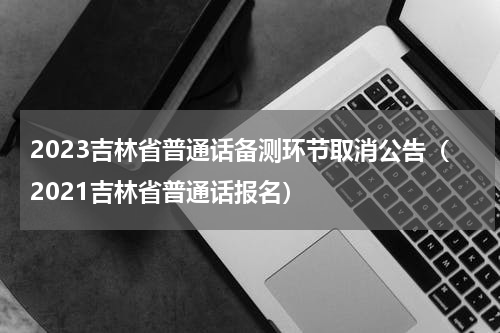 2023吉林省普通话备测环节取消公告（2021吉林省普通话报名）