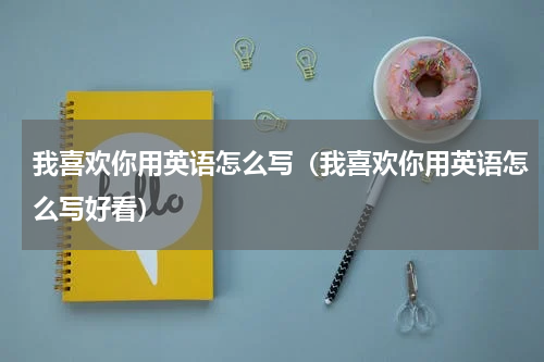 我喜欢你用英语怎么写（我喜欢你用英语怎么写好看）