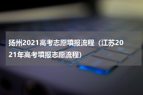 扬州2021高考志愿填报流程（江苏2021年高考填报志愿流程）