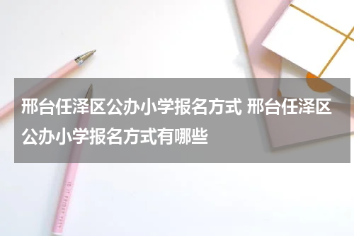 邢台任泽区公办小学报名方式 邢台任泽区公办小学报名方式有哪些