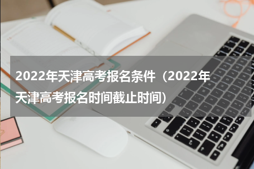 2022年天津高考报名条件（2022年天津高考报名时间截止时间）