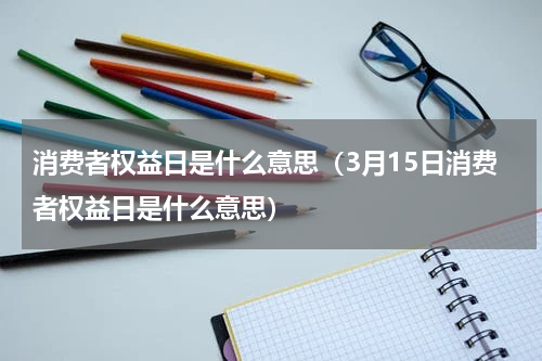消费者权益日是什么意思（3月15日消费者权益日是什么意思）
