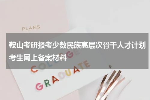 鞍山考研报考少数民族高层次骨干人才计划考生网上备案材料