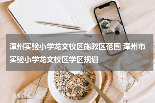 漳州实验小学龙文校区施教区范围 漳州市实验小学龙文校区学区规划