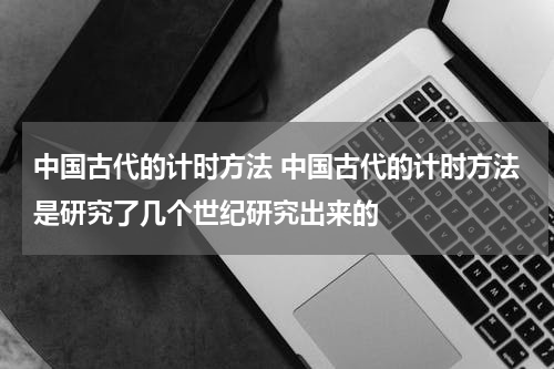 中国古代的计时方法 中国古代的计时方法是研究了几个世纪研究出来的