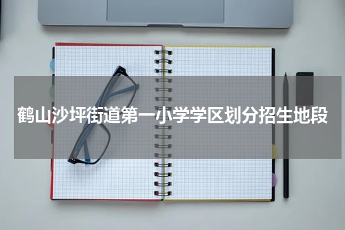 鹤山沙坪街道第一小学学区划分招生地段