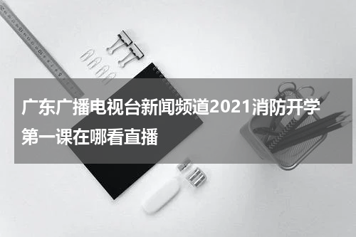 广东广播电视台新闻频道2021消防开学第一课在哪看直播