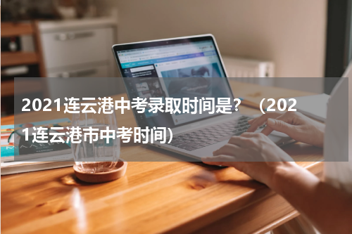 2021连云港中考录取时间是？（2021连云港市中考时间）