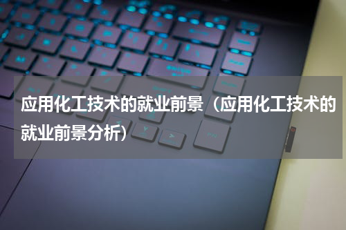 应用化工技术的就业前景（应用化工技术的就业前景分析）