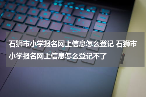 石狮市小学报名网上信息怎么登记 石狮市小学报名网上信息怎么登记不了