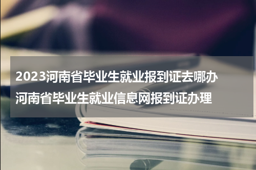 2023河南省毕业生就业报到证去哪办 河南省毕业生就业信息网报到证办理