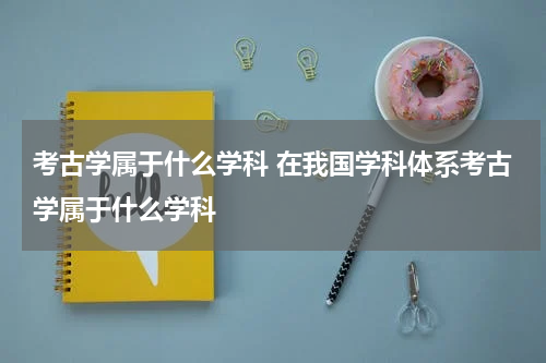 考古学属于什么学科 在我国学科体系考古学属于什么学科
