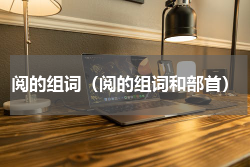 阅的组词（阅的组词和部首）