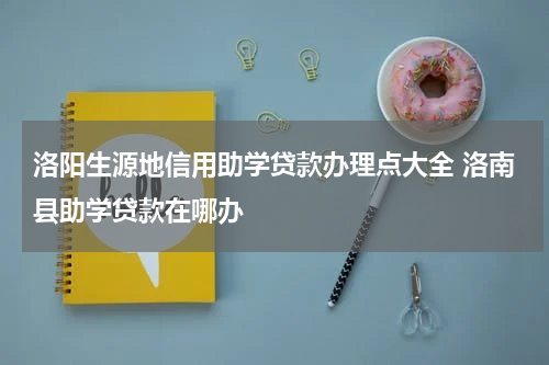 洛阳生源地信用助学贷款办理点大全 洛南县助学贷款在哪办