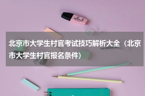 北京市大学生村官考试技巧解析大全（北京市大学生村官报名条件）