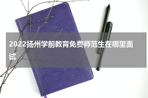 2022扬州学前教育免费师范生在哪里面试