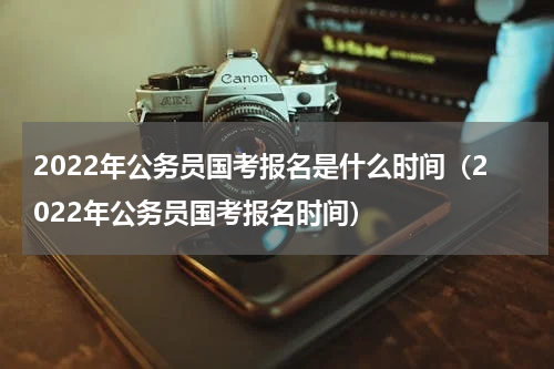 2022年公务员国考报名是什么时间（2022年公务员国考报名时间）