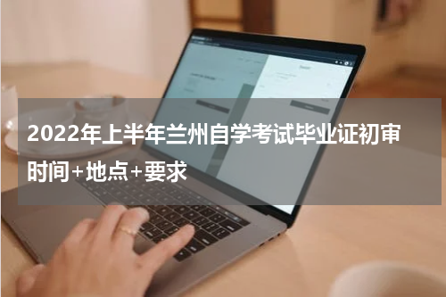 2022年上半年兰州自学考试毕业证初审时间+地点+要求