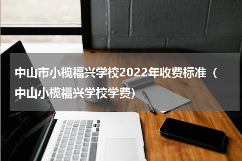 中山市小榄福兴学校2022年收费标准（中山小榄福兴学校学费）