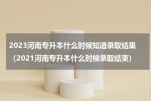 2023河南专升本什么时候知道录取结果（2021河南专升本什么时候录取结束）