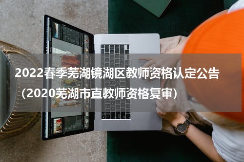 2022春季芜湖镜湖区教师资格认定公告（2020芜湖市直教师资格复审）