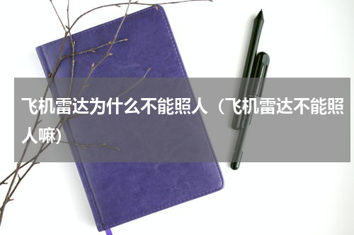 飞机雷达为什么不能照人（飞机雷达不能照人嘛）