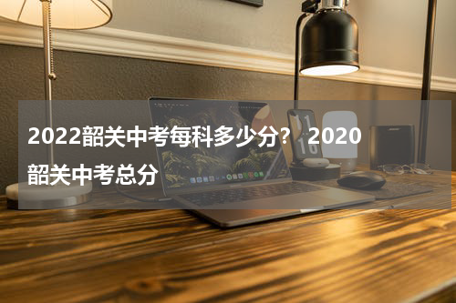 2022韶关中考每科多少分？ 2020韶关中考总分