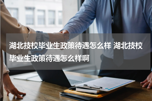湖北技校毕业生政策待遇怎么样 湖北技校毕业生政策待遇怎么样啊