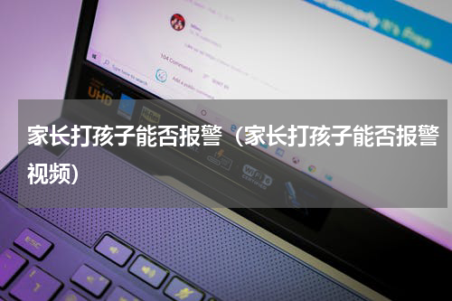 家长打孩子能否报警（家长打孩子能否报警视频）