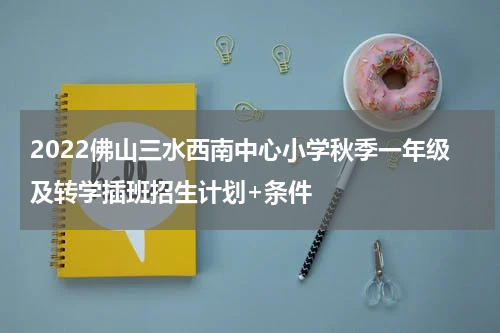2022佛山三水西南中心小学秋季一年级及转学插班招生计划+条件