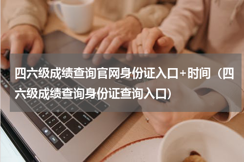 四六级成绩查询官网身份证入口+时间（四六级成绩查询身份证查询入口）