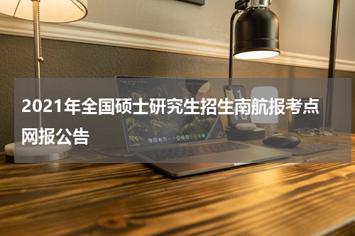 2021年全国硕士研究生招生南航报考点网报公告