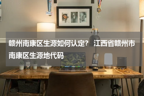 赣州南康区生源如何认定？ 江西省赣州市南康区生源地代码