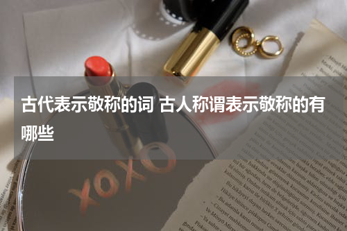 古代表示敬称的词 古人称谓表示敬称的有哪些