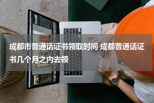 成都市普通话证书领取时间 成都普通话证书几个月之内去领