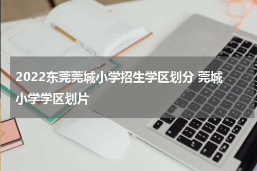 2022东莞莞城小学招生学区划分 莞城小学学区划片
