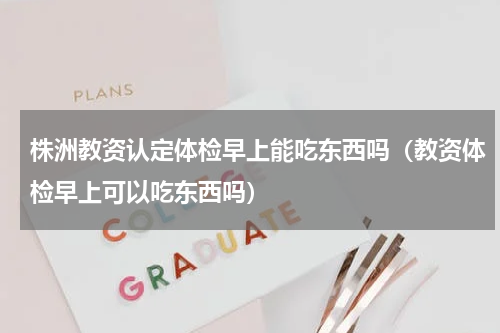 株洲教资认定体检早上能吃东西吗（教资体检早上可以吃东西吗）