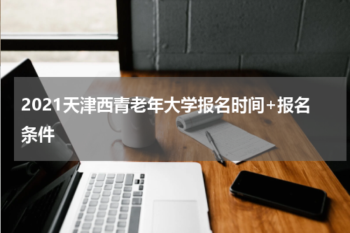 2021天津西青老年大学报名时间+报名条件