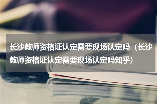 长沙教师资格证认定需要现场认定吗（长沙教师资格证认定需要现场认定吗知乎）