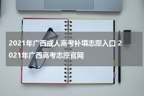 2021年广西成人高考补填志愿入口 2021年广西高考志愿官网
