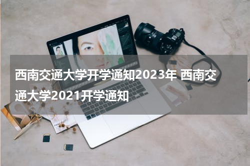 西南交通大学开学通知2023年 西南交通大学2021开学通知